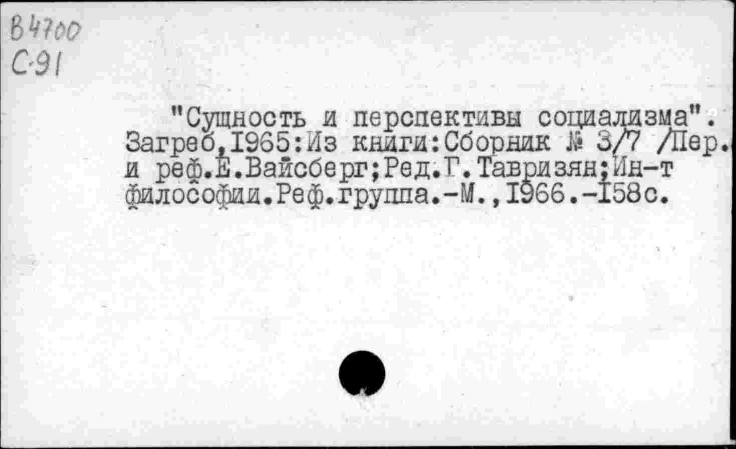 ﻿С-91
’’Сущность и перспективы социализма”. Загреб,1965:Из книги:Сборник й 3/7 /Пер. и реф.Е.Вайсберг;Ред.Г.Тавризян;Ин-т фи л ософии. Ре ф. группа. - М., 1966. -158 с.